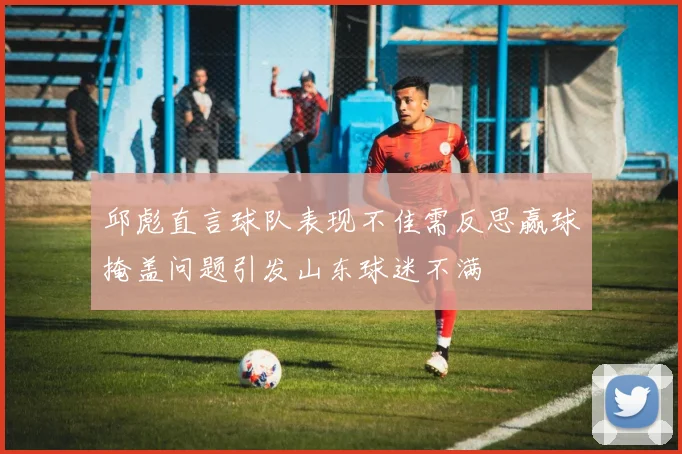 邱彪直言球队表现不佳需反思赢球掩盖问题引发山东球迷不满