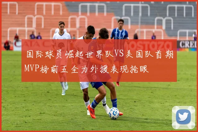 国际球员崛起世界队VS美国队首期MVP榜前五全为外援表现抢眼