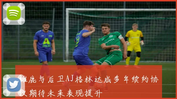 雄鹿与后卫AJ格林达成多年续约协议期待未来表现提升