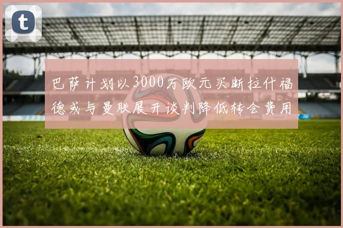 巴萨计划以3000万欧元买断拉什福德或与曼联展开谈判降低转会费用