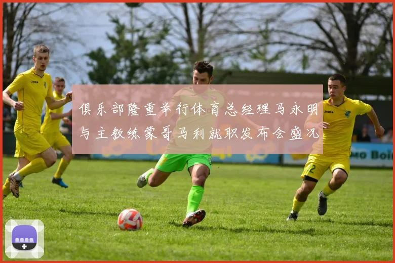 俱乐部隆重举行体育总经理马永明与主教练蒙哥马利就职发布会盛况回顾