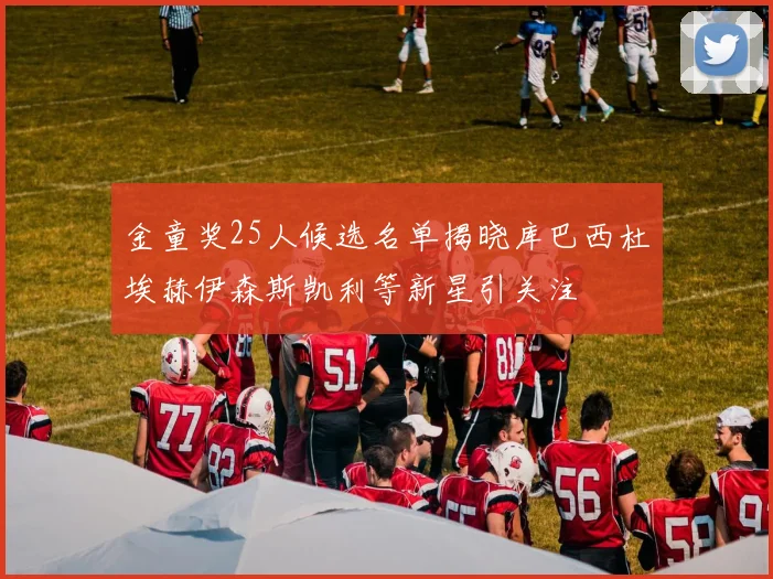 金童奖25人候选名单揭晓库巴西杜埃赫伊森斯凯利等新星引关注