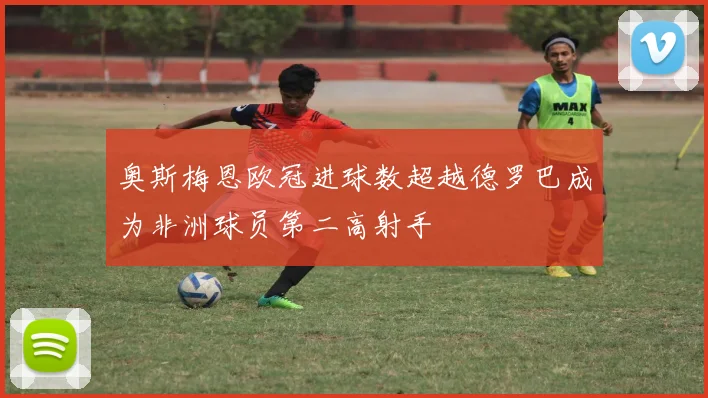 奥斯梅恩欧冠进球数超越德罗巴成为非洲球员第二高射手