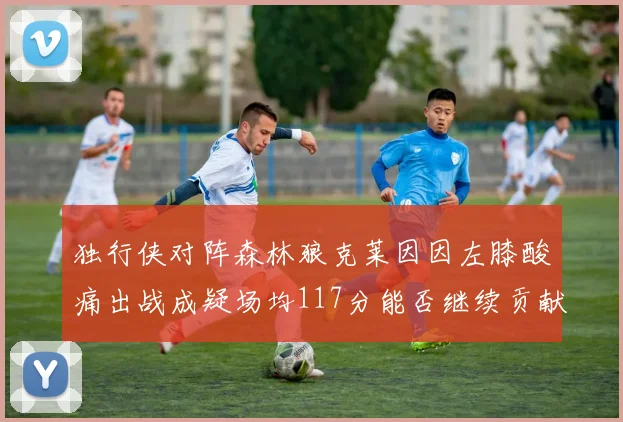 独行侠对阵森林狼克莱因因左膝酸痛出战成疑场均117分能否继续贡献