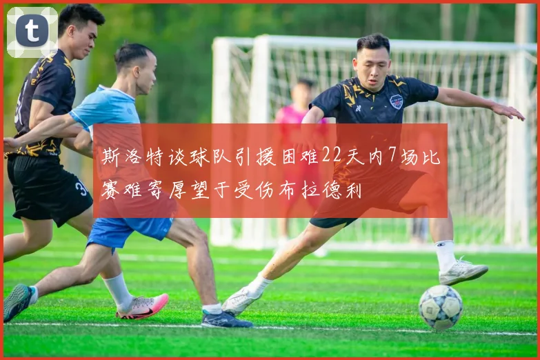 斯洛特谈球队引援困难22天内7场比赛难寄厚望于受伤布拉德利