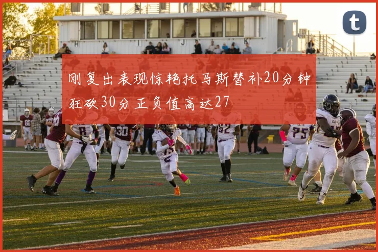刚复出表现惊艳托马斯替补20分钟狂砍30分正负值高达27