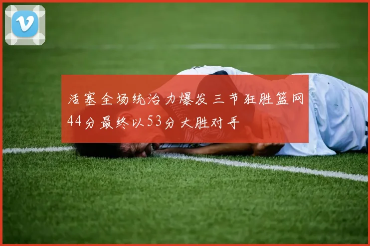 活塞全场统治力爆发三节狂胜篮网44分最终以53分大胜对手