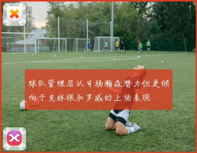 球队管理层认可杨瀚森潜力但更倾向于克林根和罗威的上场表现