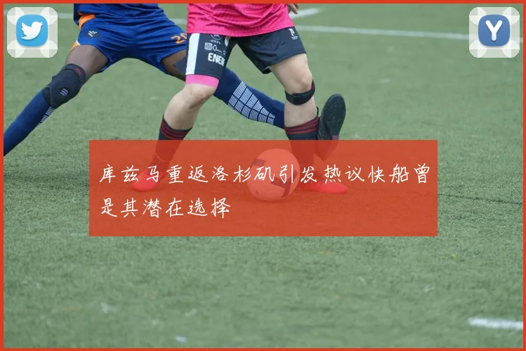 库兹马重返洛杉矶引发热议快船曾是其潜在选择
