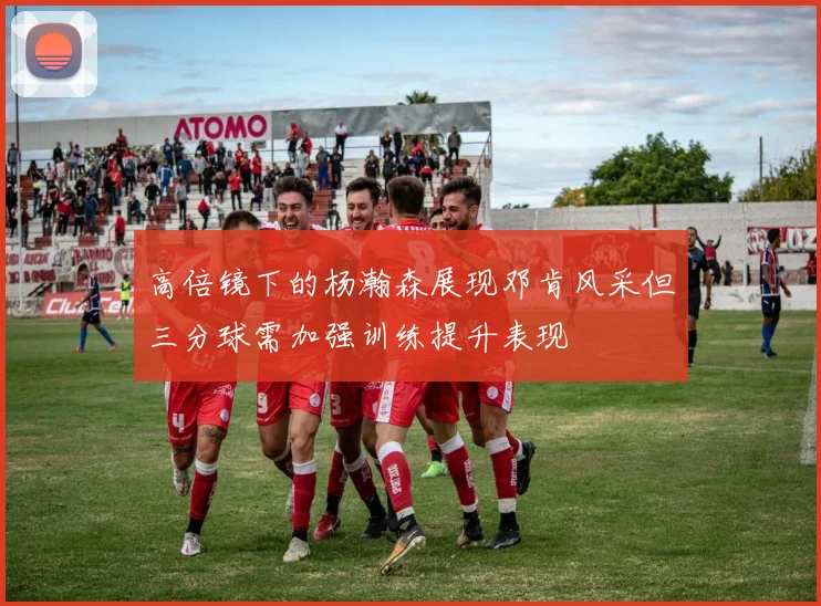 高倍镜下的杨瀚森展现邓肯风采但三分球需加强训练提升表现