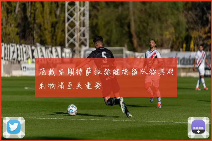 范戴克期待萨拉赫继续留队称其对利物浦至关重要