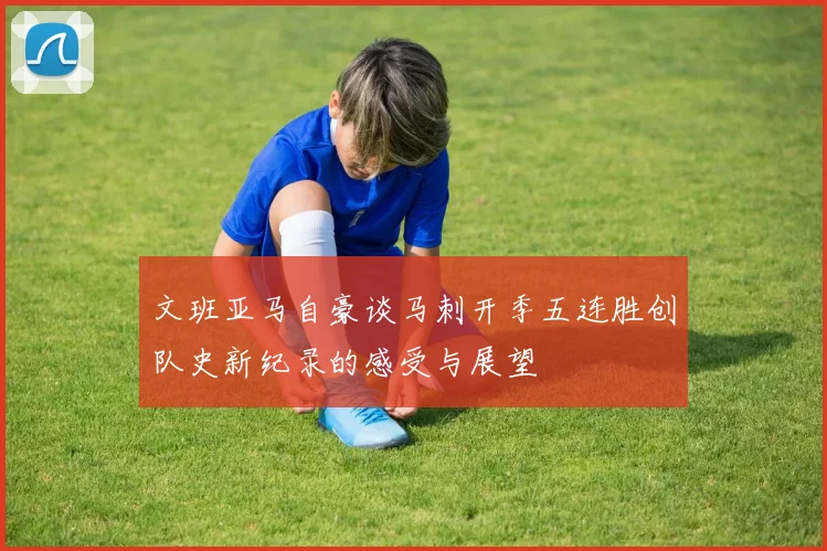 文班亚马自豪谈马刺开季五连胜创队史新纪录的感受与展望