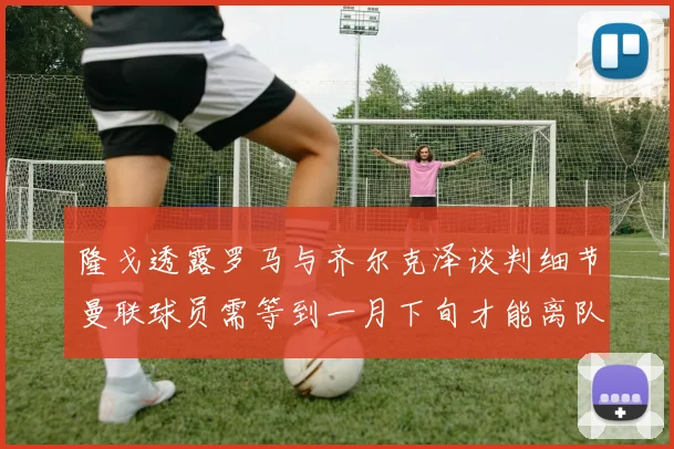 隆戈透露罗马与齐尔克泽谈判细节曼联球员需等到一月下旬才能离队