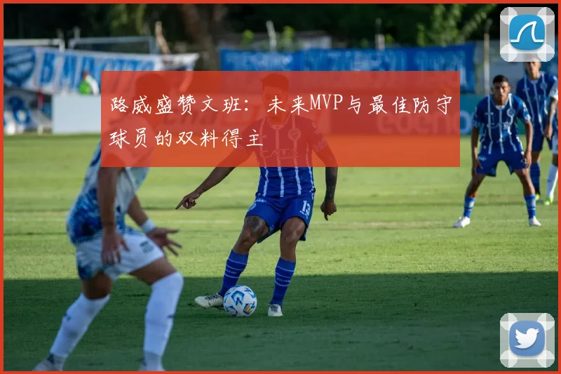 路威盛赞文班：未来MVP与最佳防守球员的双料得主