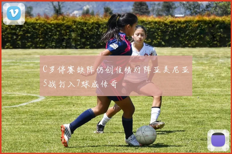 C罗停赛缺阵仍创佳绩对阵亚美尼亚5战打入7球成传奇