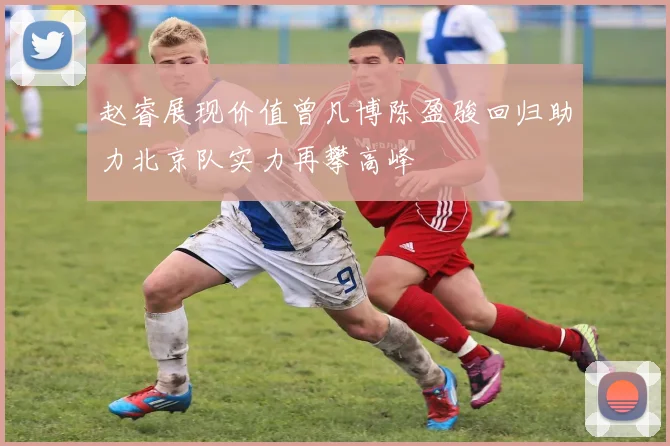 赵睿展现价值曾凡博陈盈骏回归助力北京队实力再攀高峰