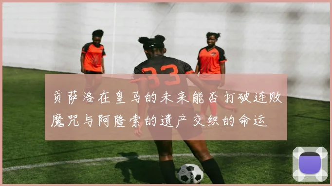 贡萨洛在皇马的未来能否打破连败魔咒与阿隆索的遗产交织的命运