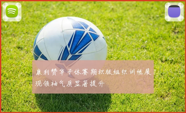 康利赞华子休赛期积极组织训练展现领袖气质显著提升