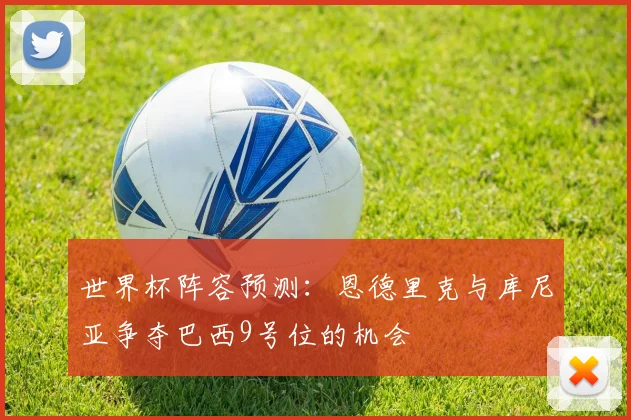 世界杯阵容预测：恩德里克与库尼亚争夺巴西9号位的机会