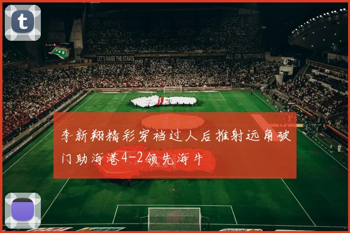 李新翔精彩穿裆过人后推射远角破门助海港4-2领先海牛