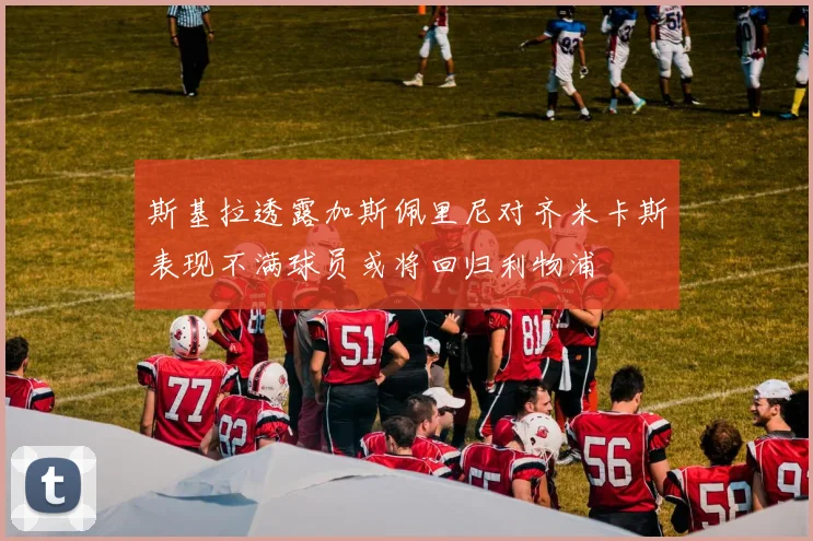 斯基拉透露加斯佩里尼对齐米卡斯表现不满球员或将回归利物浦