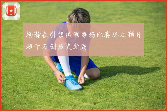 杨瀚森引领热潮每场比赛观众预计超千万创历史新高