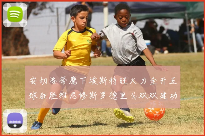 安切洛蒂麾下埃斯特旺火力全开五球狂胜维尼修斯罗德里戈双双建功