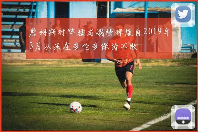 詹姆斯对阵猛龙战绩辉煌自2019年3月以来在多伦多保持不败
