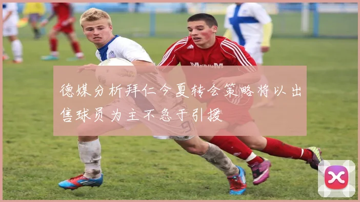 德媒分析拜仁今夏转会策略将以出售球员为主不急于引援