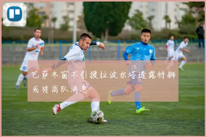 巴萨冬窗不引援拉波尔塔透露特狮或将离队消息