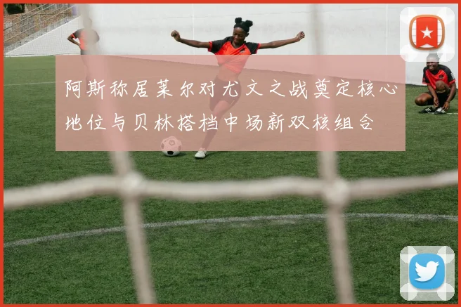 阿斯称居莱尔对尤文之战奠定核心地位与贝林搭档中场新双核组合