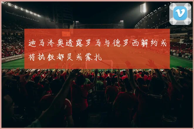 迪马济奥透露罗马与德罗西解约或将执教都灵或蒙扎