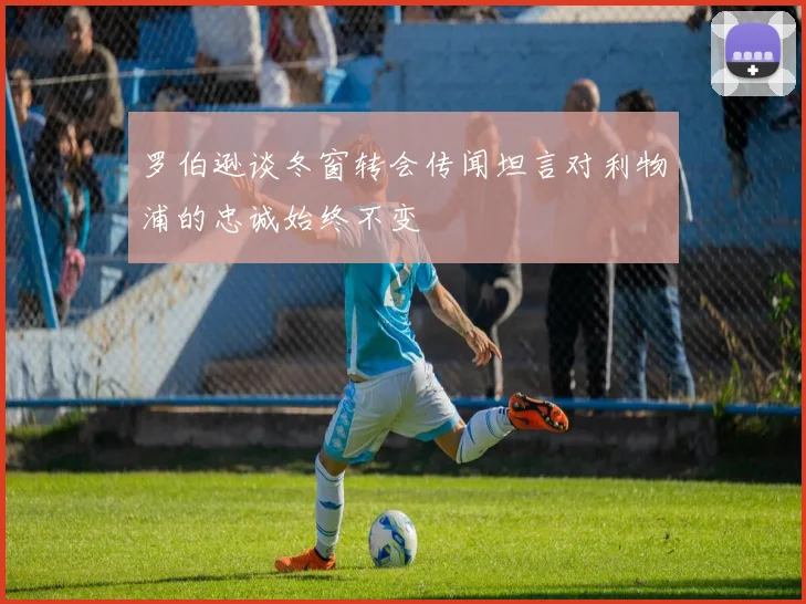 罗伯逊谈冬窗转会传闻坦言对利物浦的忠诚始终不变