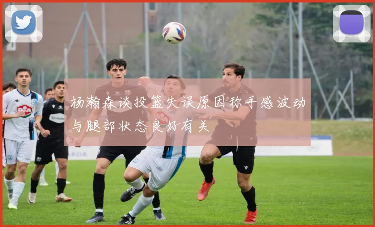 杨瀚森谈投篮失误原因称手感波动与腿部状态良好有关