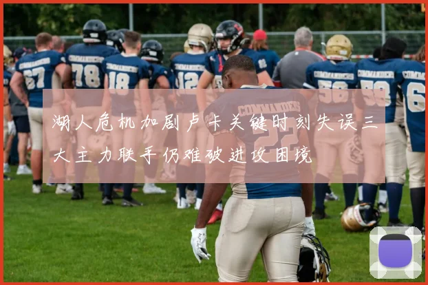 湖人危机加剧卢卡关键时刻失误三大主力联手仍难破进攻困境