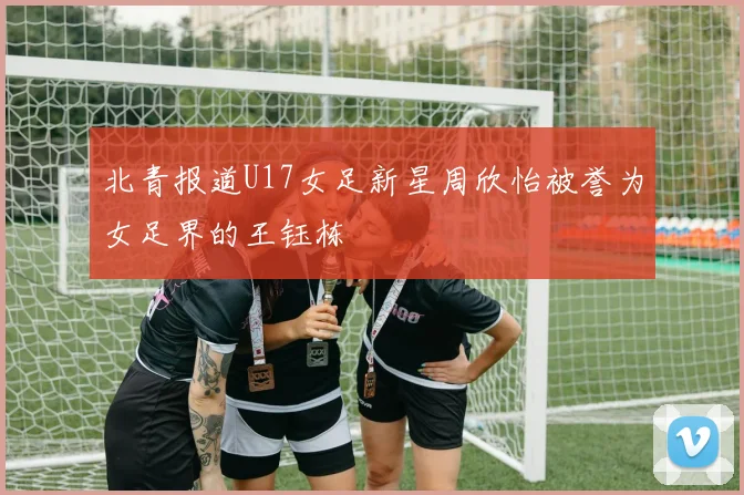 北青报道U17女足新星周欣怡被誉为女足界的王钰栋