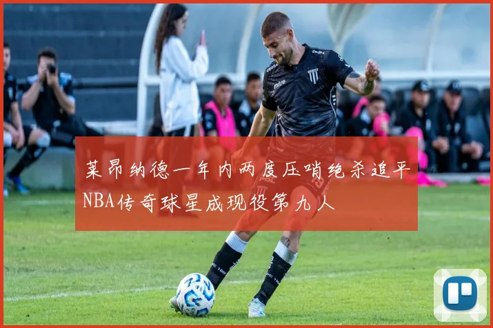 莱昂纳德一年内两度压哨绝杀追平NBA传奇球星成现役第九人