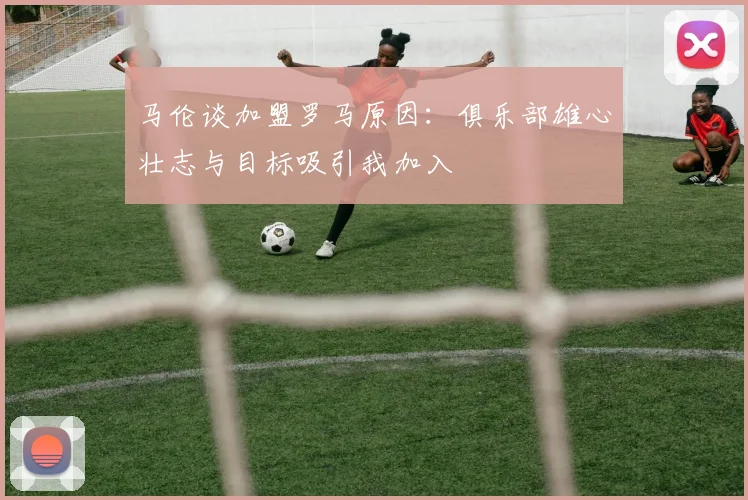 马伦谈加盟罗马原因：俱乐部雄心壮志与目标吸引我加入