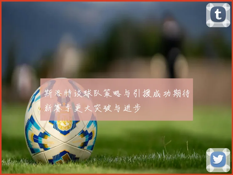 斯洛特谈球队策略与引援成功期待新赛季更大突破与进步