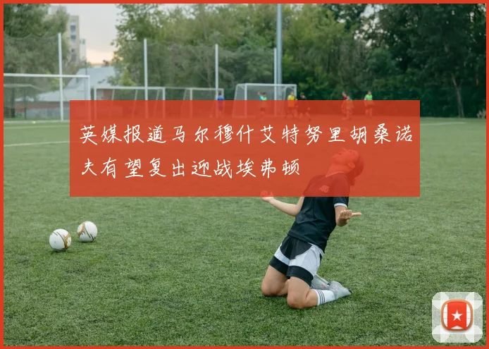 英媒报道马尔穆什艾特努里胡桑诺夫有望复出迎战埃弗顿